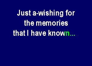 Just a-wishing for
the memories

thatl have known...