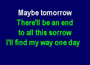 Maybe tomorrow
There'll be an end

to all this sorrow
I'll find my way one day