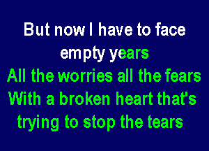 But now I have to face
em pty years
All the worries all the fears
With a broken heart that's

trying to stop the tears