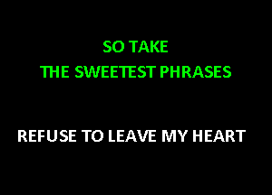 SO TAKE
THE SWEETEST PHRASES

REFUSE TO LEAVE MY HEART