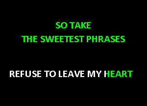 SO TAKE
THE SWEETEST PHRASES

REFUSE TO LEAVE MY HEART