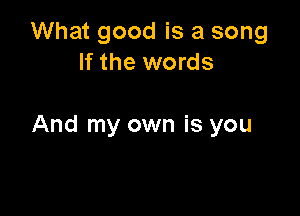 What good is a song
If the words

And my own is you