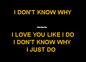 I DON'T KNOW WHY

I LOVE YOU LIKE I DO
I DON'T KNOW WHY
IJUST DO