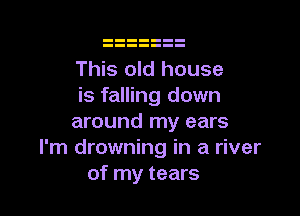 This old house
is falling down

around my ears
I'm drowning in a river
of my tears