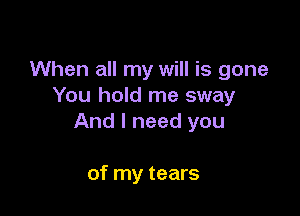 When all my will is gone
You hold me sway

And I need you

of my tears