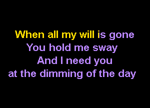 When all my will is gone
You hold me sway

And I need you
at the dimming of the day