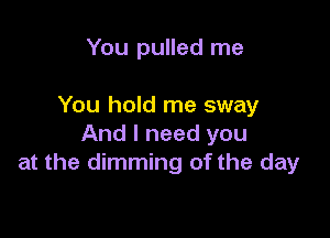 You pulled me

You hold me sway

And I need you
at the dimming of the day