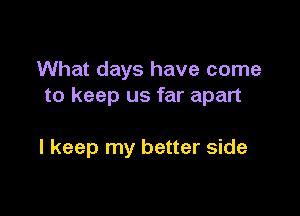 What days have come
to keep us far apart

I keep my better side