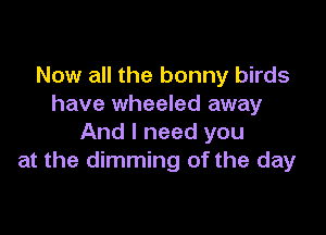 Now all the bonny birds
have wheeled away

And I need you
at the dimming of the day