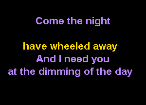 Come the night

have wheeled away

And I need you
at the dimming of the day