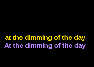 at the dimming of the day
At the dimming of the day