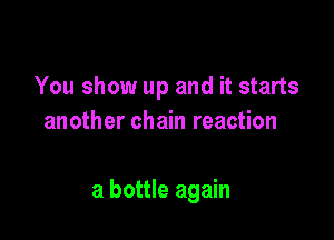 You show up and it starts
another chain reaction

a bottle again