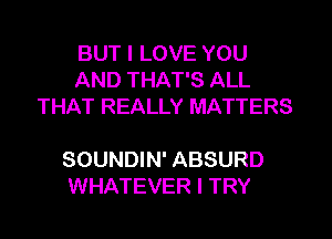 BUT I LOVE YOU
AND THAT'S ALL
THAT REALLY MATTERS

SOUNDIN' ABSURD
WHATEVER I TRY