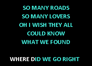 SO MANY ROADS
SO MANY LOVERS
OH I WISH THEY ALL
COULD KNOW
WHAT WE FOUND

WHERE DID WE GO RIGHT