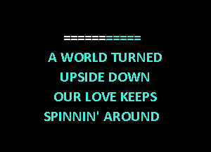 A WORLD TURNED

UPSIDE DOWN
OUR LOVE KEEPS
SPINNIN' AROUND