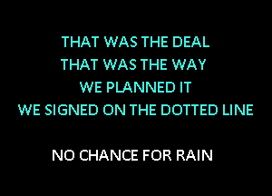 THAT WAS THE DEAL
THAT WAS THE WAY
WE PLANNED IT
WE SIGNED ON THE DOTTED LINE

N0 CHANCE FOR RAIN