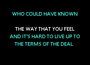 WHO COULD HAVE KNOWN

THE WAY THAT YOU FEEL
AND IT'S HARD TO LIVE UP TO
THE TERMS OF THE DEAL

g