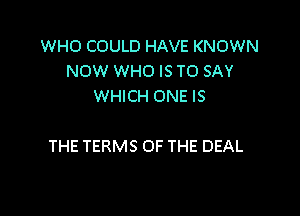 WHO COULD HAVE KNOWN
NOW WHO IS TO SAY
WHICH ONE IS

THE TERMS OF THE DEAL