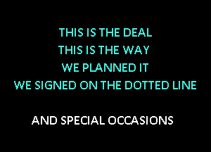 THIS IS THE DEAL
THIS IS THE WAY
WE PLANNED IT
WE SIGNED ON THE DOTTED LINE

AND SPECIAL OCCASIONS