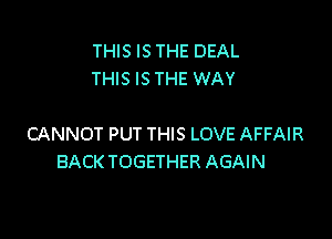 THIS IS THE DEAL
THIS IS THE WAY

CANNOT PUT THIS LOVE AFFAIR
BACK TOGETHER AGAIN