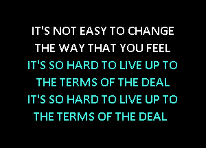 IT'S NOT EASY TO CHANGE
THE WAY THAT YOU FEEL
IT'S SO HARD TO LIVE UP TO
THE TERMS OF THE DEAL
IT'S SO HARD TO LIVE UP TO
THE TERMS OF THE DEAL