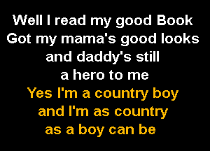 Well I read my good Book
Got my mama's good looks
and daddy's still
a hero to me
Yes I'm a country boy
and I'm as country
as a boy can be
