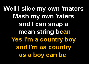 Well I slice my own 'maters
Mash my own 'taters
and I can snap a
mean string bean
Yes I'm a country boy
and I'm as country
as a boy can be