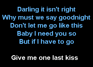 Darling it isn't right
Why must we say goodnight
Don't let me go like this
Baby I need you so
But ifl have to go

Give me one last kiss