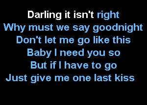 Darling it isn't right
Why must we say goodnight
Don't let me go like this
Baby I need you so
But ifl have to go
Just give me one last kiss