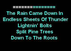 The Rain Came Down In
Endless Sheets Of Thunder
Lightnin' Bolts
Split Pine Trees
Down To The Roots