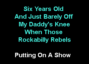 Six Years Old
And Just Barely Off
My Daddy's Knee
When Those
Rockabilly Rebels

Putting On A Show