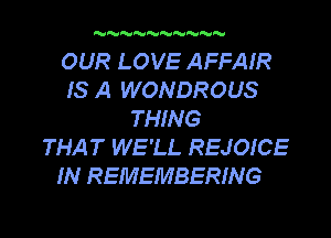 MMMMMMMMM

OUR LOVE AFFAIR
IS A WONDROUS
THING
THAT WE'LL REJOICE

IN REMEMBERING