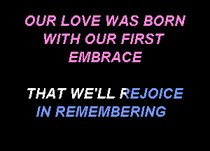 OUR LOVE WAS BORN
WITH OUR FIRS T
EMBRA CE

THAT WE'LL REJOICE
IN REMEMBERING