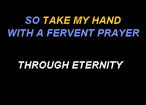 SO TAKE MY HAND
WITH A FERVENT PRA YER

THROUGH ETERNITY