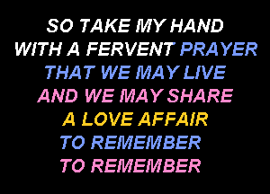 SO TAKE MY HAND
WITH A FERVENT PRA YER
THAT WE MAYLIVE
AND WE MAYSHARE
A LOVE AFFAIR
TO REMEMBER
TO REMEMBER