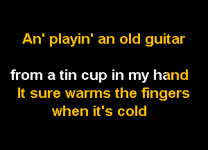An' playin' an old guitar

from a tin cup in my hand
It sure warms the fingers
when it's cold