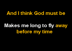 And I think God must be

Makes me long to fly away
before my time