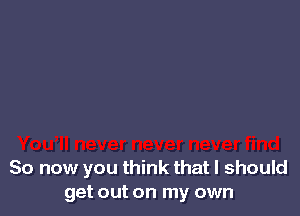 So now you think that I should
get out on my own