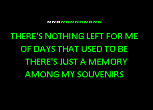 NNNNNNNNNNNN

THERE'S NOTHING LEFT FOR ME
0F DAYS THAT USED TO BE
THERE'S JUST A MEMORY
AMONG MY SOUVENIRS