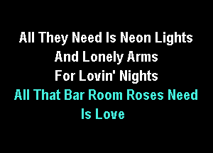 All They Need Is Neon Lights
And Lonely Arms

For Louin' Nights
All That Bar Room Roses Need
Is Love