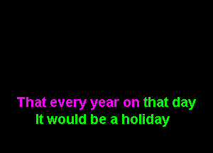 That every year on that day
It would be a holiday