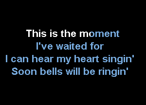 This is the moment
I've waited for

I can hear my heart singin'
Soon bells will be ringin'