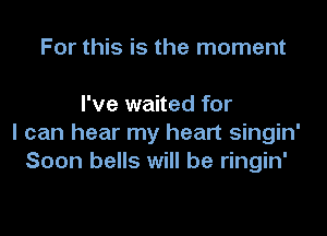 For this is the moment

I've waited for

I can hear my heart singin'
Soon bells will be ringin'