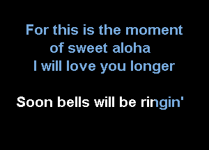 For this is the moment
of sweet aloha
I will love you longer

Soon bells will be ringin'