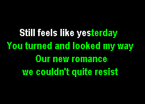 Still feels like yesterday
You turned and looked my way

Our new romance
we couldn't quite resist