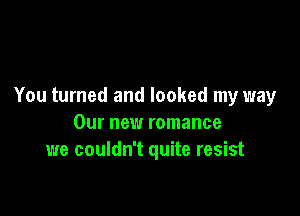 You turned and looked my way

Our new romance
we couldn't quite resist