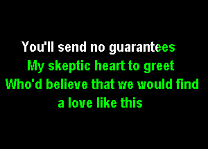 You'll send no guarantees
My skeptic heart to greet

Who'd believe that we would fund
a love like this