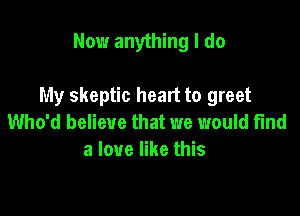 Now anything I do

My skeptic heart to greet

Who'd believe that we would fund
a love like this