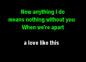 Now anything I do
means nothing without you
When we're apart

a love like this