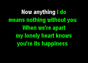 Now anything I do
means nothing without you
When we're apart

my lonely heart knows
you're its happiness